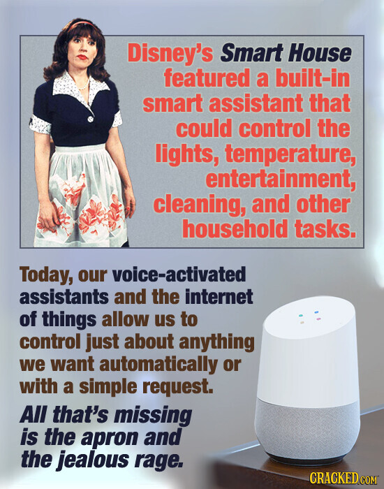 Disney's Smart House featured a built-in smart assistant that could control the lights, temperature, entertainment, cleaning, and other household tasks. Today, our voice-activated assistants and the internet of things allow us to control just about anything we want automatically or with a simple request. All that's missing is the apron and the jealous rage. CRACKED.COM