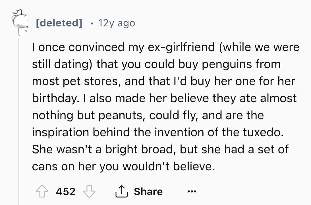 [deleted] 12y ago I once convinced my ex-girlfriend (while we were still dating) that you could buy penguins from most pet stores, and that I'd buy her one for her birthday. I also made her believe they ate almost nothing but peanuts, could fly, and are the inspiration behind the invention of the tuxedo. She wasn't a bright broad, but she had a set of cans on her you wouldn't believe. Share 452 ... 