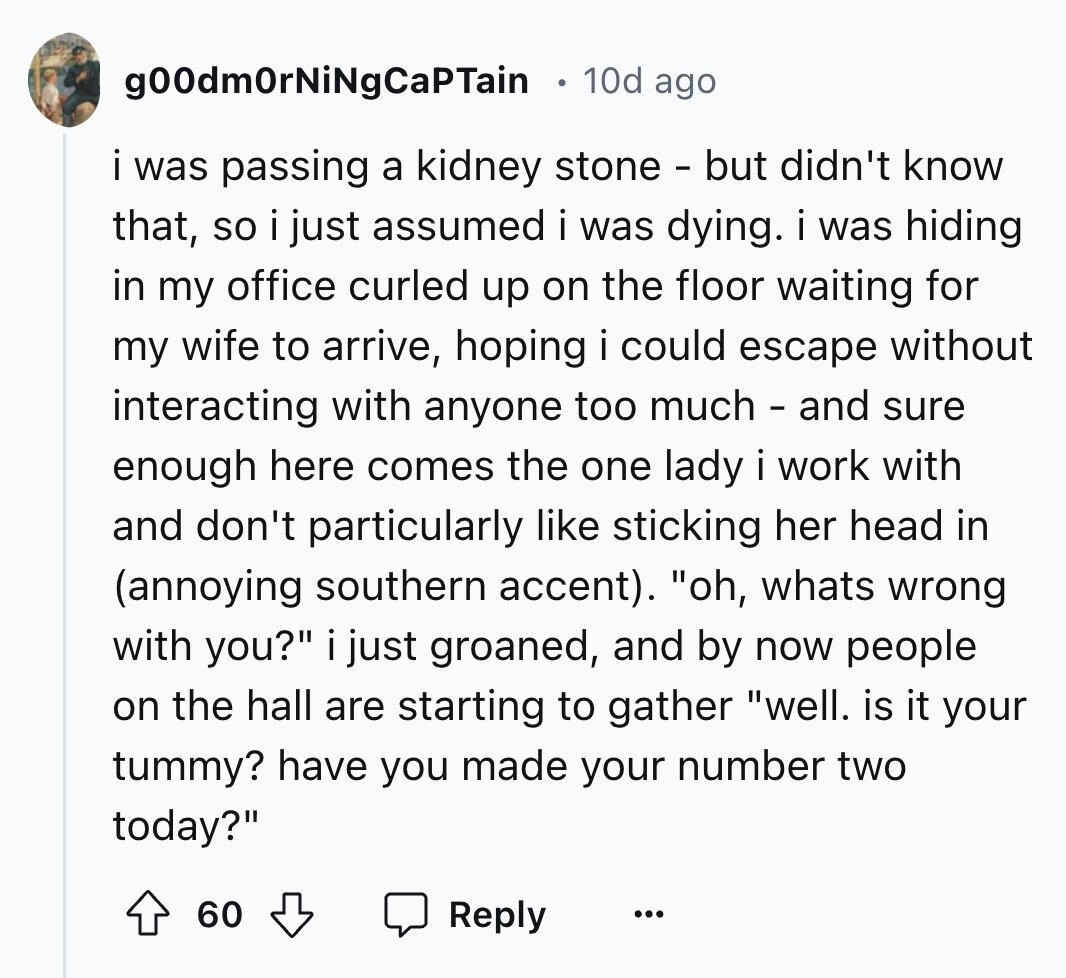 g00dmOrNiNgCaPTain 10d ago i was passing a kidney stone - but didn't know that, so i just assumed i was dying. i was hiding in my office curled up on the floor waiting for my wife to arrive, hoping i could escape without interacting with anyone too much - and sure enough here comes the one lady i work with and don't particularly like sticking her head in (annoying southern accent). oh, whats wrong with you? i just groaned, and by now people on the hall are starting to gather well. is it your tummy? have you made your number two today? 60 Reply ... 