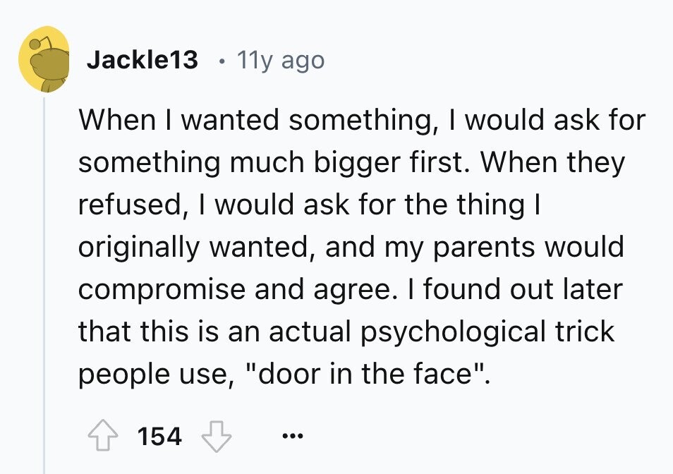 Jackle13 11y ago When I wanted something, I would ask for something much bigger first. When they refused, I would ask for the thing I originally wanted, and my parents would compromise and agree. I found out later that this is an actual psychological trick people use, door in the face. 154 ...