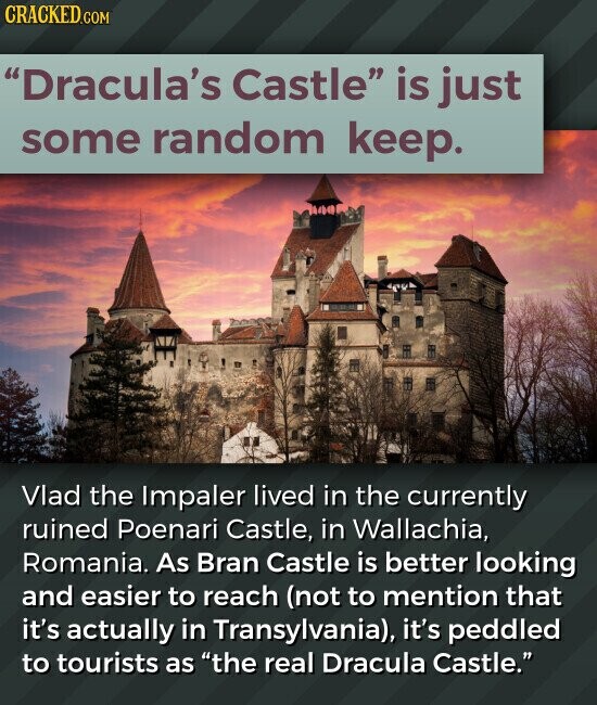 CRACKED.COM Dracula's Castle is just some random keep. Vlad the Impaler lived in the currently ruined Poenari Castle, in Wallachia, Romania. As Bran Castle is better looking and easier to reach (not to mention that it's actually in Transylvania), it's peddled to tourists as the real Dracula Castle.