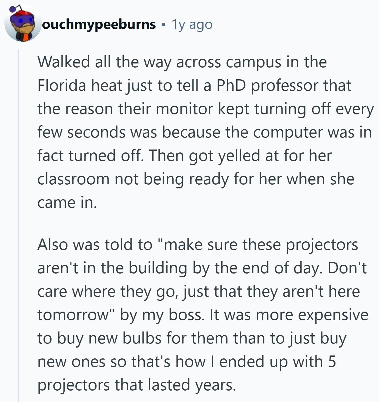 ouchmypeeburns 1y ago Walked all the way across campus in the Florida heat just to tell a PhD professor that the reason their monitor kept turning off every few seconds was because the computer was in fact turned off. Then got yelled at for her classroom not being ready for her when she came in. Also was told to make sure these projectors aren't in the building by the end of day. Don't care where they go, just that they aren't here tomorrow by my boss. It was more expensive to buy new bulbs for them than to just buy