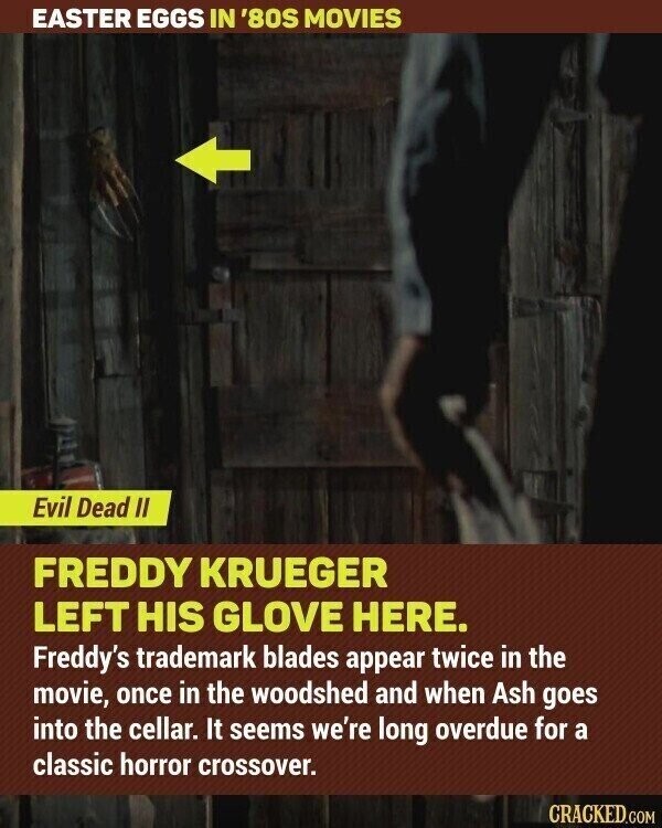 EASTER EGGS IN '80S MOVIES Evil Dead II FREDDY KRUEGER LEFT HIS GLOVE HERE. Freddy's trademark blades appear twice in the movie, once in the woodshed and when Ash goes into the cellar. It seems we're long overdue for a classic horror crossover. CRACKED.COM