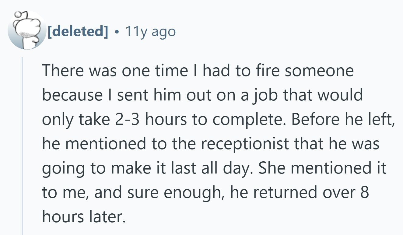 . 11y ago There was one time I had to fire someone because I sent him out on a job that would only take 2-3 hours to complete. Before he left, he mentioned to the receptionist that he was going to make it last all day. She mentioned it to me, and sure enough, he returned over 8 hours later.