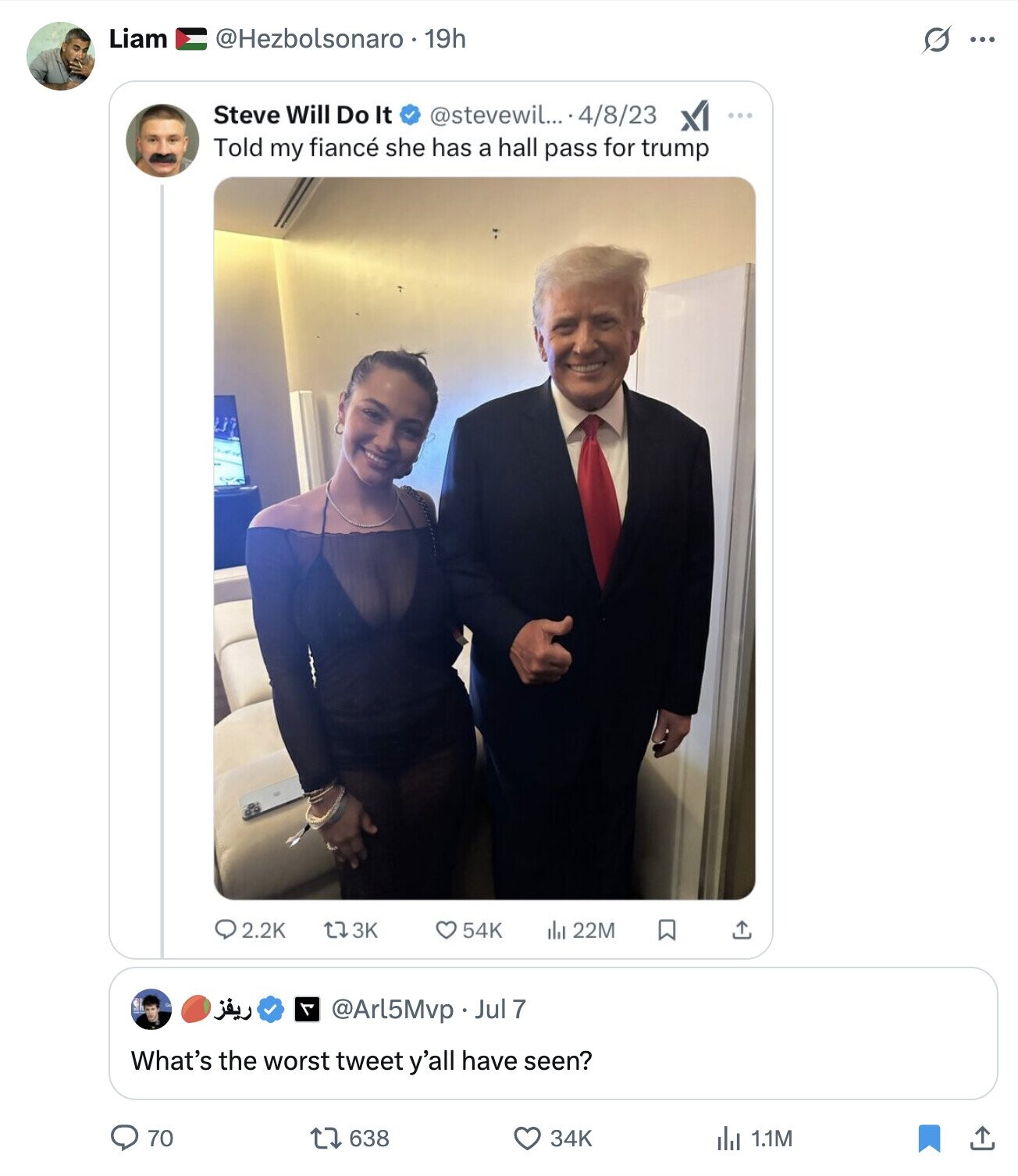 Liam @Hezbolsonaro 19h s ... Steve Will Do It @stevewil... -4/8/23 XI ... Told my fiancé she has a hall pass for trump 2.2K L7 3K 54K del 22M ريفز @Arl5Mvp . u What's the worst tweet y'all have seen? 70 638 34K 1.1M