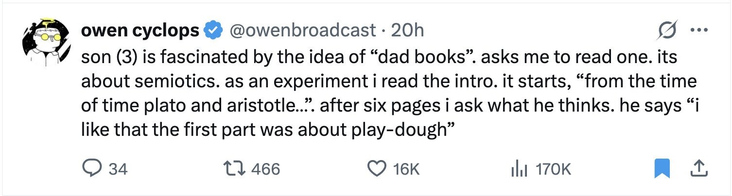 owen cyclops @owenbroadcast.20h ... son (3) is fascinated by the idea of dad books. asks me to read one. its about semiotics. as an experiment i read the intro. it starts, from the time of time plato and aristotle.... after six pages i ask what he thinks. he says i like that the first part was about play-dough 34 466 16K del 170K
