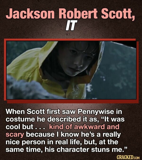 Jackson Robert Scott, IT When Scott first saw Pennywise in costume he described it as, It was cool but... kind of awkward and scary because I know he's a really nice person in real life, but, at the same time, his character stuns me. CRACKED.COM