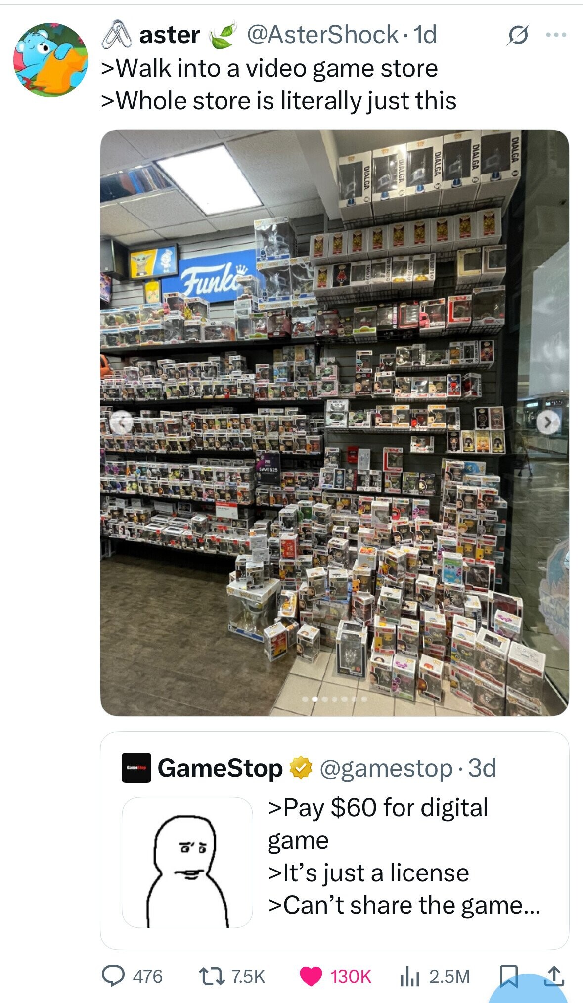 aster @AsterShock· 1d G ... >Walk into a video game store >Whole store is literally just this DIALGA DIALGA DIALGA DIALGA DIALGA Funko SAVE $25 Game Stop GameStop @gamestop 3d >Pay $60 for digital game >It's just a license >Can't share the game... 7.5K 130K 476 2.5M