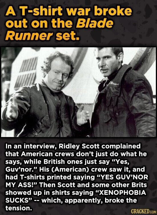 A T-shirt war broke out on the Blade Runner set. In an interview, Ridley Scott complained that American crews don't just do what he says, while British ones just say Yes, Guv'nor. His (American) crew saw it, and had T-shirts printed saying YES GUV'NOR MY ASS! Then Scott and some other Brits showed up in shirts saying XENOPHOBIA SUCKS -- which, apparently, broke the tension. CRACKED.COM
