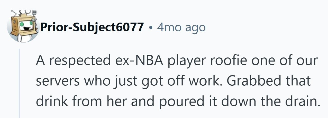 Prior-Subject6077 . 4mo ago A respected ex-NBA player roofie one of our servers who just got off work. Grabbed that drink from her and poured it down the drain.