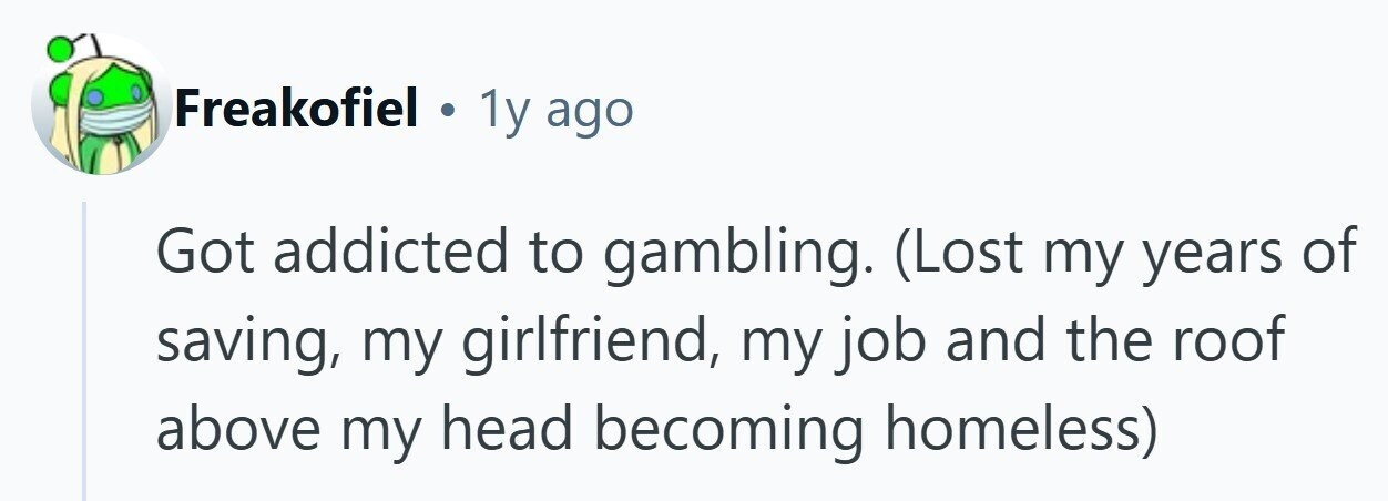 Freakofiel . 1y ago Got addicted to gambling. (Lost my years of saving, my girlfriend, my job and the roof above my head becoming homeless)