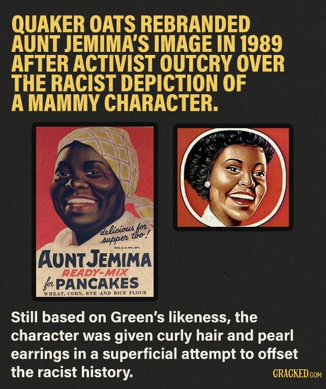 QUAKER OATS REBRANDED AUNT JEMIMA'S IMAGE IN 1989 AFTER ACTIVIST OUTCRY OVER THE RACIST DEPICTION OF A MAMMY CHARACTER. delicious for supper too! REG.U. S.PAT.OFF. AUNT JEMIMA READY-MIX for PANCAKES WHEAT, CORN. RYE AND RICE FLOUR Still based on Green's likeness, the character was given curly hair and pearl earrings in a superficial attempt to offset the racist history. CRACKED.COM