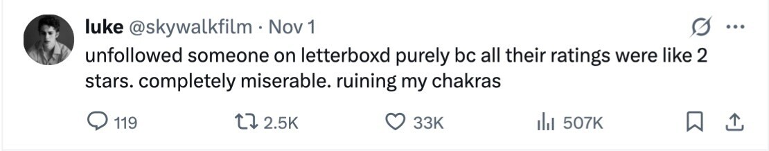 luke @skywalkfilm . Nov 1 ... unfollowed someone on letterboxd purely bc all their ratings were like 2 stars. completely miserable. ruining my chakras 119 2.5K 33K del 507K 