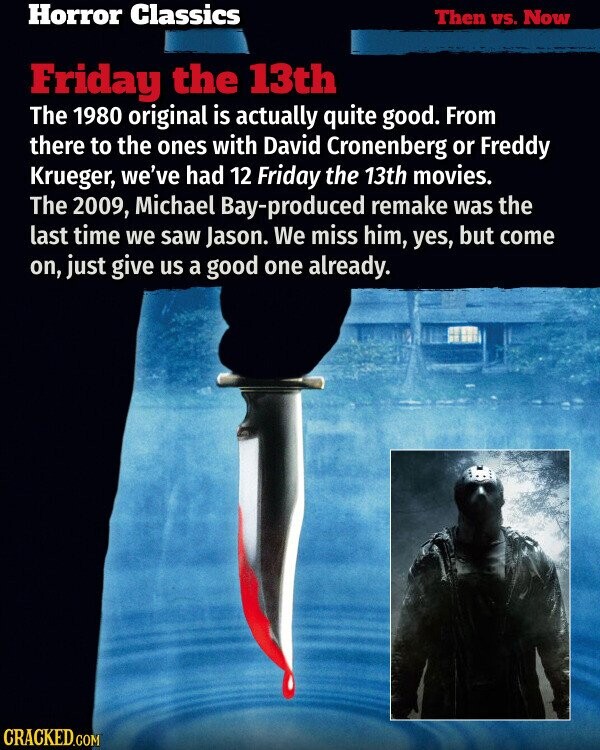 Horror Classics Then vs. Now Friday the 13th The 1980 original is actually quite good. From there to the ones with David Cronenberg or Freddy Krueger, we've had 12 Friday the 13th movies. The 2009, Michael Bay-produced remake was the last time we saw Jason. We miss him, yes, but come on, just give us a good one already. CRACKED.COM