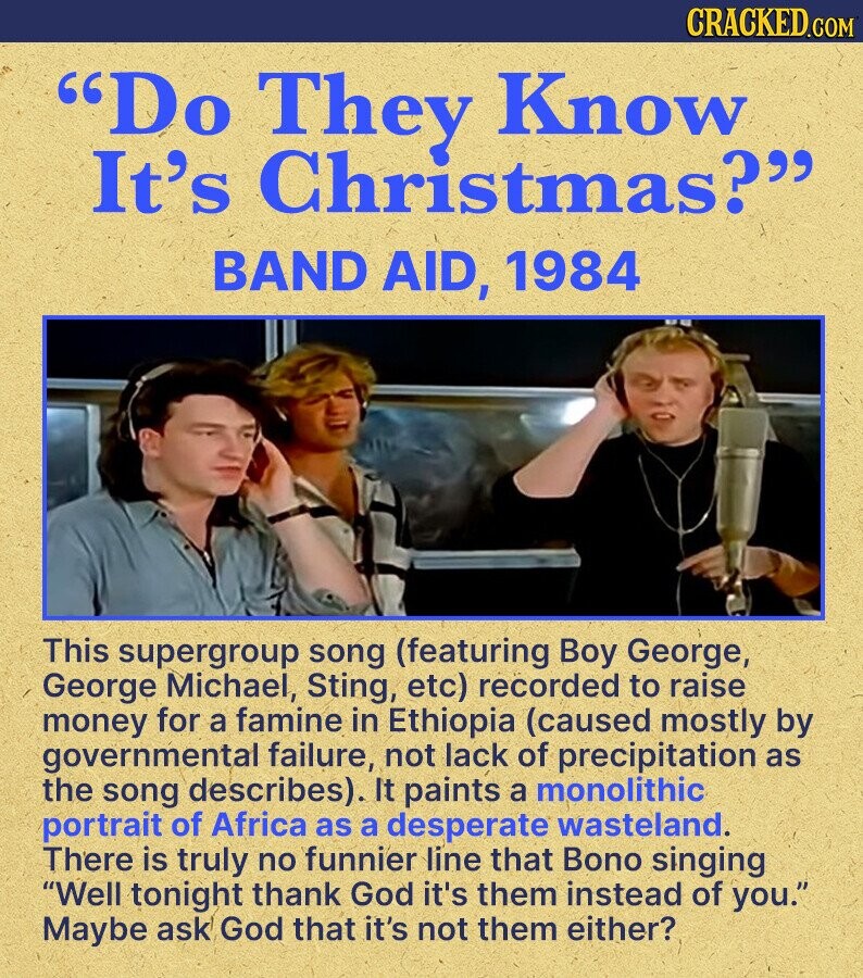 CRACKED.COM Do They Know It's Christmas? BAND AID, 1984 This supergroup song (featuring Boy George, George Michael, Sting, etc) recorded to raise money for a famine in Ethiopia (caused mostly by governmental failure, not lack of precipitation as the song describes). It paints a monolithic portrait of Africa as a desperate wasteland. There is truly no funnier line that Bono singing Well tonight thank God it's them instead of you. Maybe ask God that it's not them either?