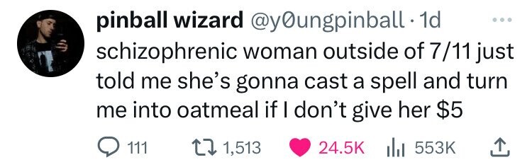 pinball wizard @y0ungpinball 1d ... schizophrenic woman outside of 7/11 just told me she's gonna cast a spell and turn me into oatmeal if I don't give her $5 111 1,513 24.5K del 553K