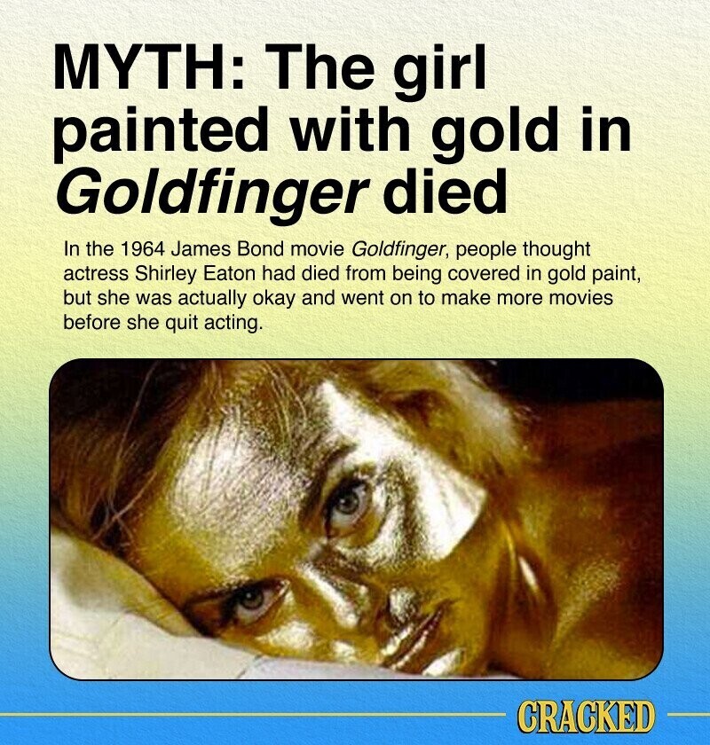 MYTH: The girl painted with gold in Goldfinger died In the 1964 James Bond movie Goldfinger, people thought actress Shirley Eaton had died from being covered in gold paint, but she was actually okay and went on to make more movies before she quit acting. CRACKED