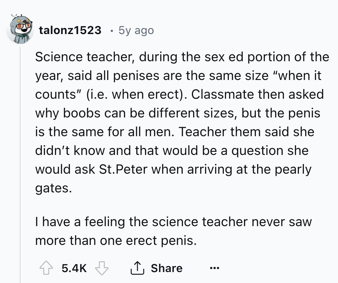talonz1523 5y ago Science teacher, during the sex ed portion of the year, said all penises are the same size when it counts (i.e. when erect). Classmate then asked why boobs can be different sizes, but the penis is the same for all men. Teacher them said she didn't know and that would be a question she would ask St.Peter when arriving at the pearly gates. I have a feeling the science teacher never saw more than one erect penis. Share 5.4K ... 