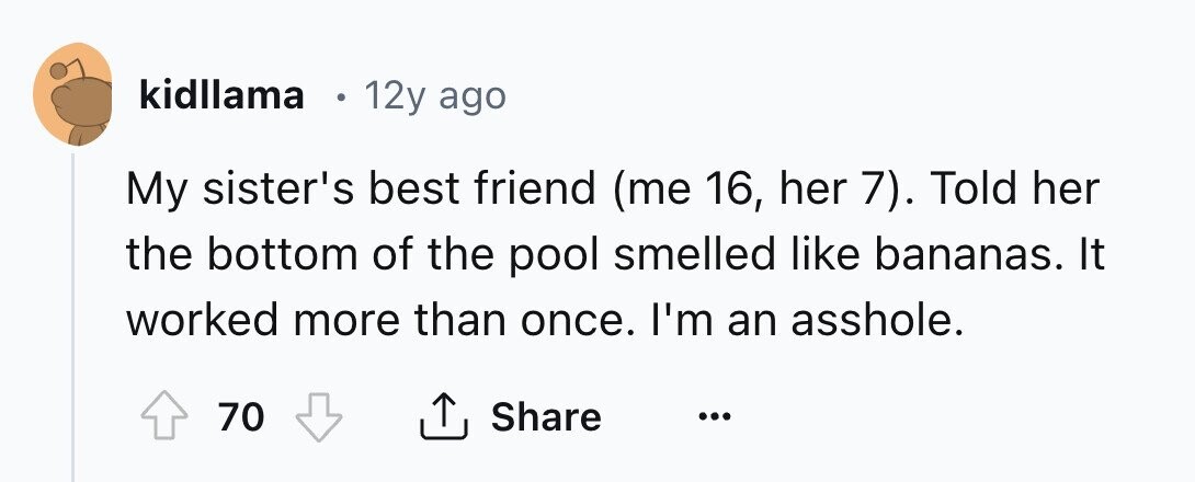 kidllama I 12y ago My sister's best friend (me 16, her 7). Told her the bottom of the pool smelled like bananas. It worked more than once. I'm an asshole. 70 Share ... 