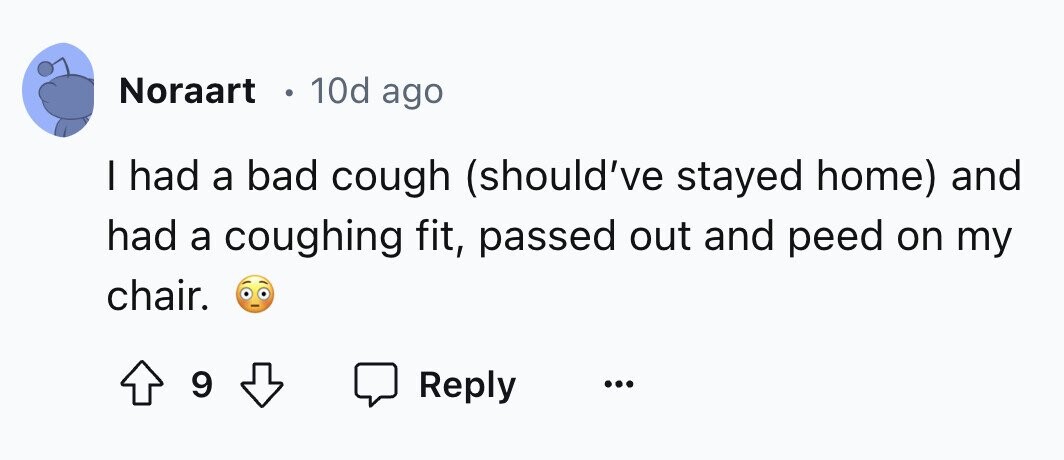 Noraart 0 10d ago I had a bad cough (should've stayed home) and had a coughing fit, passed out and peed on my chair. 9 Reply ... 