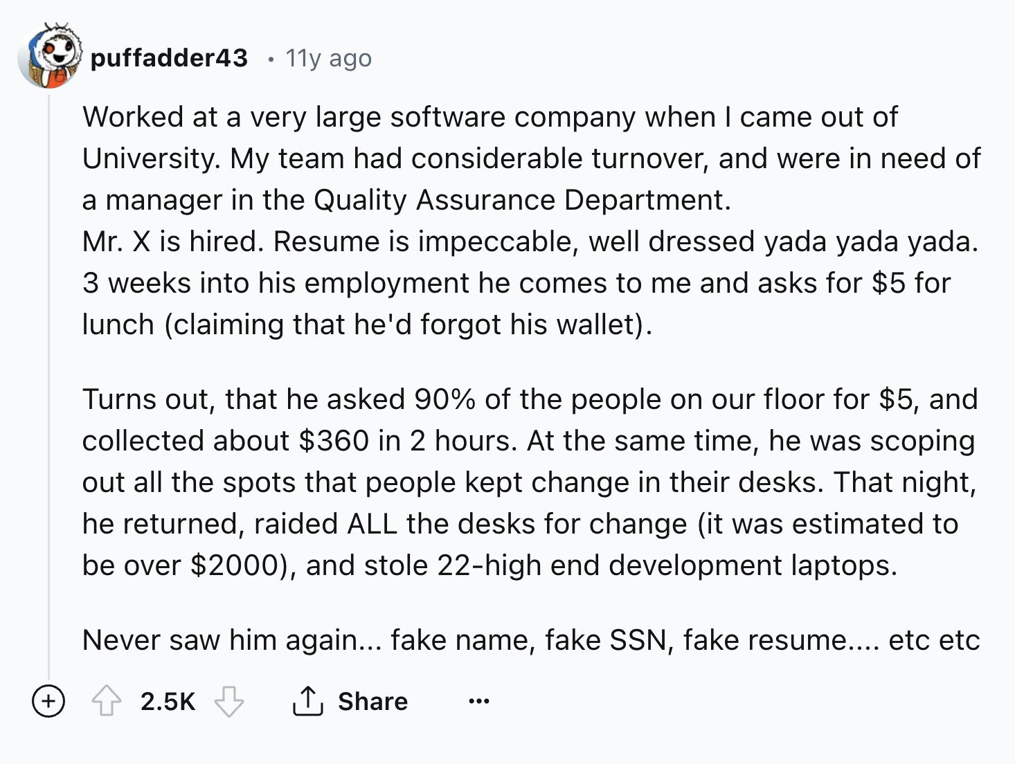 puffadder43 . 11y ago Worked at a very large software company when I came out of University. My team had considerable turnover, and were in need of a manager in the Quality Assurance Department. Mr. X is hired. Resume is impeccable, well dressed yada yada yada. 3 weeks into his employment he comes to me and asks for $5 for lunch (claiming that he'd forgot his wallet). Turns out, that he asked 90% of the people on our floor for $5, and collected about $360 in 2 hours. At the same time, he was scoping out all the spots that