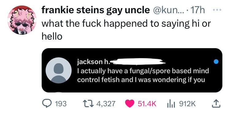 frankie steins gay uncle @kun... 17h ... what the fuck happened to saying hi or hello jackson h. I actually have a fungal/spore based mind control fetish and I was wondering if you 193 4,327 51.4K 912K
