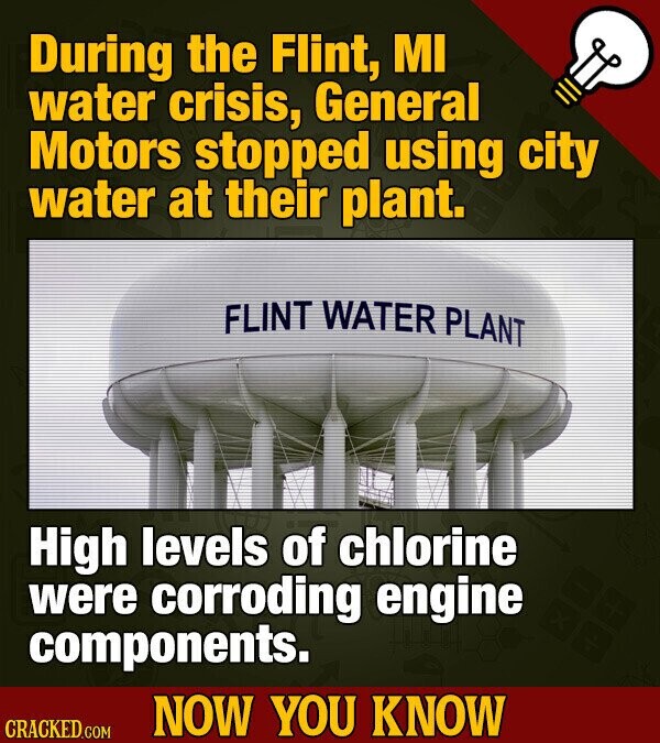 During the Flint, MI water crisis, General Motors stopped using city water at their plant. FLINT WATER PLANT High levels of chlorine were corroding engine components. NOW YOU KNOW CRACKED.COM