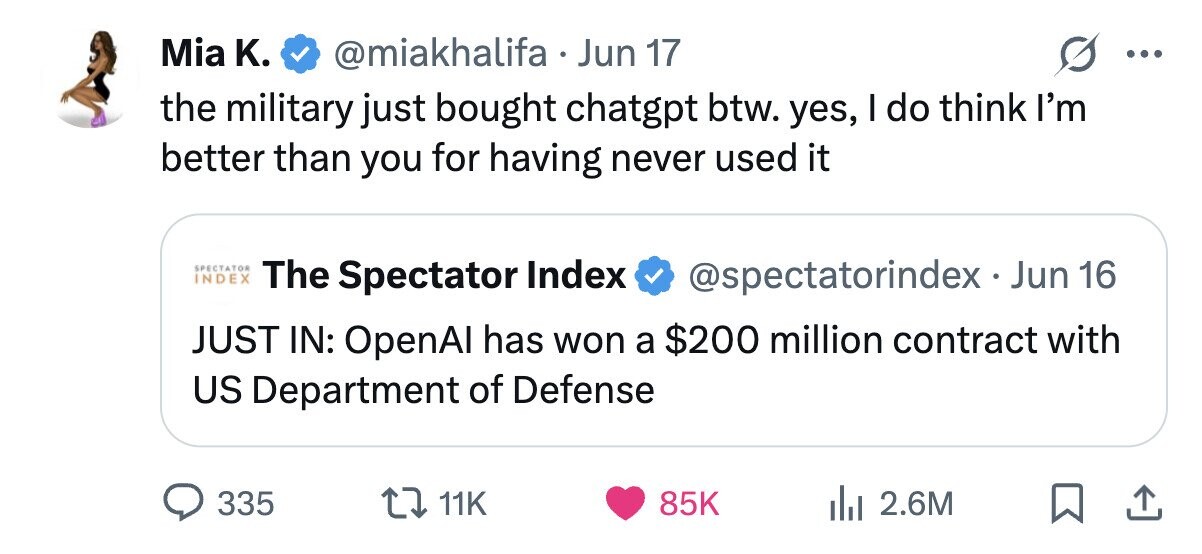 Mia K. @miakhalifa Jun 17 ... the military just bought chatgpt btw. yes, I do think I'm better than you for having never used it SPECTATOR INDEX The Spectator Index @spectatorindex-Jun 16 JUST IN: OpenAl has won a $200 million contract with US Department of Defense 335 11K 85K 2.6M