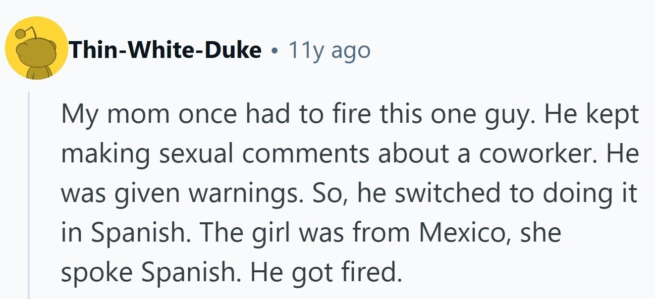 Thin-White-Duke . 11y ago My mom once had to fire this one guy. Не kept making sexual comments about a coworker. Не was given warnings. So, he switched to doing it in Spanish. The girl was from Mexico, she spoke Spanish. Не got fired.