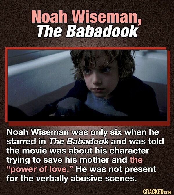 Noah Wiseman, The Babadook Noah Wiseman was only six when he starred in The Babadook and was told the movie was about his character trying to save his mother and the power of love. Не was not present for the verbally abusive scenes. CRACKED.COM