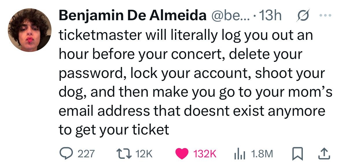 s ... Benjamin De Almeida @be... 13h ticketmaster will literally log you out an hour before your concert, delete your password, lock your account, shoot your dog, and then make you go to your mom's email address that doesnt exist anymore to get your ticket 227 12K 132K 1.8M 