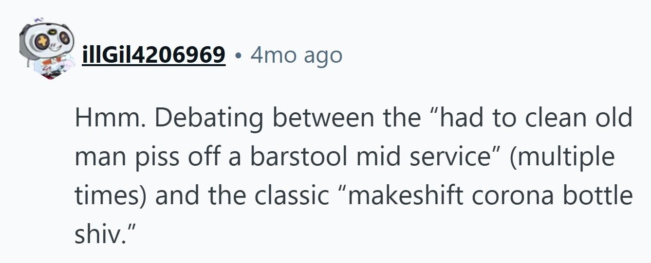 illGil4206969 4mo ago Hmm. Debating between the had to clean old man piss off a barstool mid service (multiple times) and the classic makeshift corona bottle shiv.