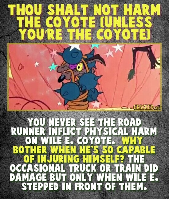 THOU SHALT NOT HARM THE COYOTE [UNLESS YOU'R THE COYOTE) - CRACKEDCOM YOU NEVER SEE THE ROAD RUNNER INFLICT PHY SICAL HARM ON WILE E. COYOTE. WHY BOTHER WHEN HE'S SO CAPABLE OF INJURING HIMSELF? THE OCCASIONAL TRUCK OR TRAIN DID DAMAGE BUT ONLY WHEN WILE E. STEPPED IN FRONT OF