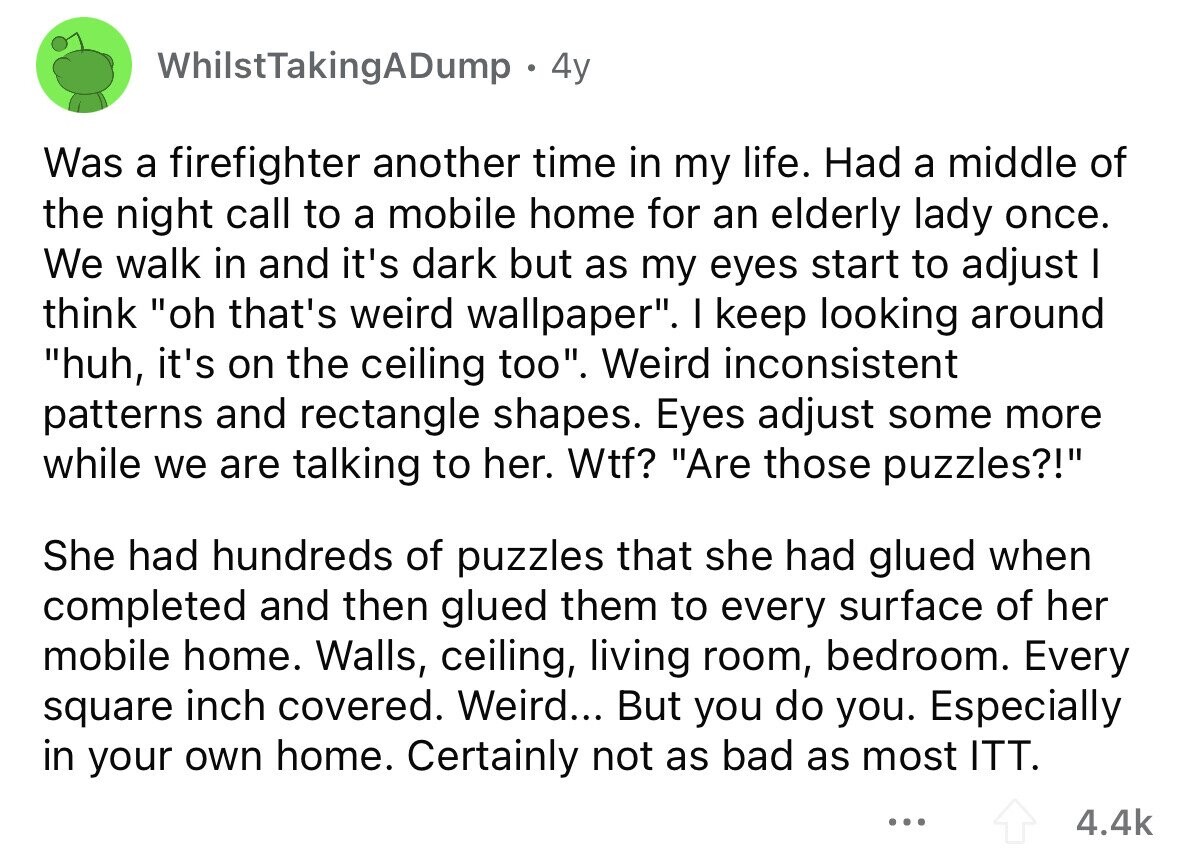 WhilstTakingADump 4y Was a firefighter another time in my life. Had a middle of the night call to a mobile home for an elderly lady once. We walk in and it's dark but as my eyes start to adjust I think oh that's weird wallpaper. I keep looking around huh, it's on the ceiling too. Weird inconsistent patterns and rectangle shapes. Eyes adjust some more while we are talking to her. Wtf? Are those puzzles?! She had hundreds of puzzles that she had glued when completed and then glued them to every surface of her mobile home. Walls, ceiling, living