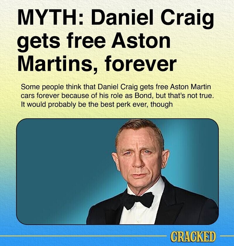 MYTH: Daniel Craig gets free Aston Martins, forever Some people think that Daniel Craig gets free Aston Martin cars forever because of his role as Bond, but that's not true. It would probably be the best perk ever, though CRACKED