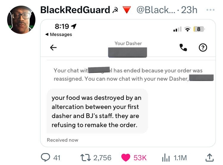 BlackRedGuard Q @Black... . 23h ... 8:19 8 Messages Your Dasher ? Your chat wit el has ended because your order was reassigned. You can now chat with your new Dasher, your food was destroyed by an altercation between your first dasher and BJ's staff. they are refusing to remake the order. Received now 41 2,756 53K 1.1M 
