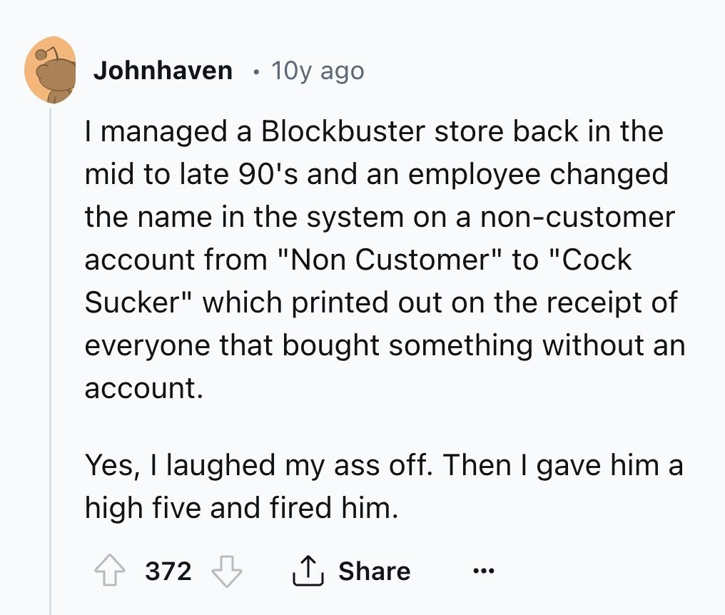 Johnhaven 10y ago I managed a Blockbuster store back in the mid to late 90's and an employee changed the name in the system on a non-customer account from Non Customer to Cock Sucker which printed out on the receipt of everyone that bought something without an account. Yes, I laughed my ass off. Then I gave him a high five and fired him. 372 Share ...