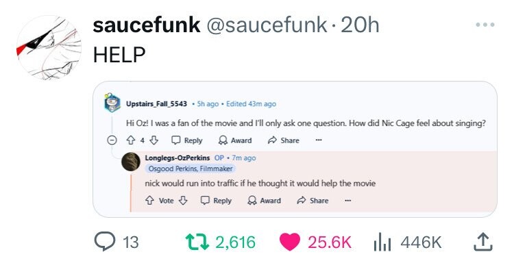 saucefunk @saucefunk.20h HELP Upstairs_Fall_5543 5h ago Edited 43m ago Hi Oz! I was a fan of the movie and I'll only ask one question. How did Nic Cage feel about singing? 4 Reply Award Share Longlegs-OzPerkins OP 7m ago Osgood Perkins, Filmmaker nick would run into traffic if he thought it would help the movie Vote Reply Award Share 13 2,616 25.6K 446K