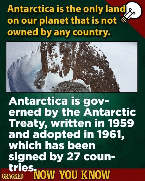 Antarctica is the only land on our planet that is not owned by any country. Antarctica is gov- erned by the Antarctic Treaty, written in 1959 and adopted in 1961, which has been signed by 27 coun- tries. CRACKED NOW YOU KNOW