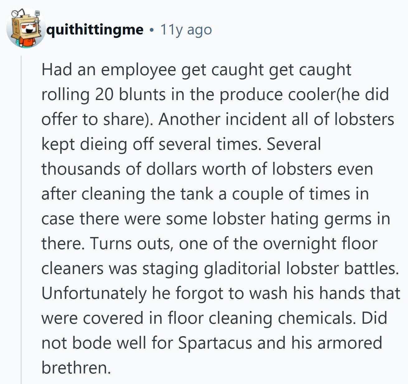 quithittingme 11y ago Had an employee get caught get caught rolling 20 blunts in the produce cooler(he did offer to share). Another incident all of lobsters kept dieing off several times. Several thousands of dollars worth of lobsters even after cleaning the tank a couple of times in case there were some lobster hating germs in there. Turns outs, one of the overnight floor cleaners was staging gladitorial lobster battles. Unfortunately he forgot to wash his hands that were covered in floor cleaning chemicals. Did not bode well for Spartacus and his armored brethren.