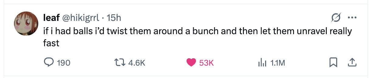leaf @hikigrrl . 15h ... if i had balls i'd twist them around a bunch and then let them unravel really fast 190 4.6K 53K del 1.1M 