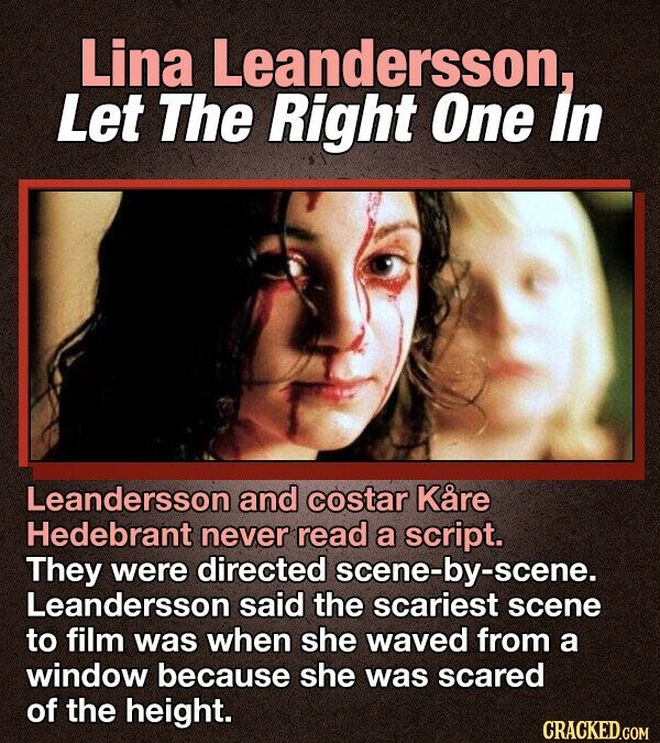 Lina Leandersson, Let The Right One In Leandersson and costar Kåre Hedebrant never read a script. They were directed scene-by-scene. Leandersson said the scariest scene to film was when she waved from a window because she was scared of the height. CRACKED.COM