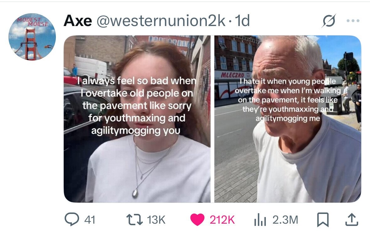 MODEST MOUSE Axe @westernunion2k-1d ... MLECZKO I always feel so bad when I hate it when young people overtake me when I'm walking overtake old people on on the pavement, it feels like the pavement like sorry they're youthmaxxing and for youthmaxing and agilitymogging me agilitymogging you 41 13K 212K del 2.3M 