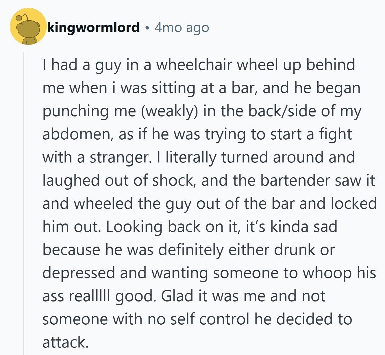 kingwormlord 4mo ago I had a guy in a wheelchair wheel up behind me when i was sitting at a bar, and he began punching me (weakly) in the back/side of my abdomen, as if he was trying to start a fight with a stranger. I literally turned around and laughed out of shock, and the bartender saw it and wheeled the guy out of the bar and locked him out. Looking back on it, it's kinda sad because he was definitely either drunk or depressed and wanting someone to whoop his ass realllll good. Glad it was me and
