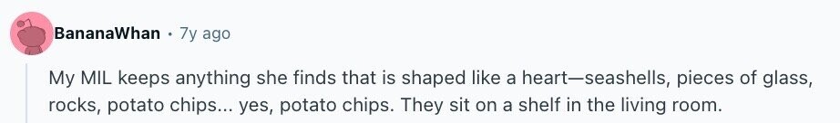 BananaWhan . 7y ago My MIL keeps anything she finds that is shaped like a heart-seashells, pieces of glass, rocks, potato chips... yes, potato chips. They sit on a shelf in the living room.