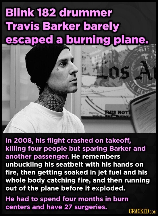 Blink 182 drummer Travis Barker barely escaped a burning plane. Los A CAL RE THIS NOT In 2008, his flight crashed on takeoff, killing four people but sparing Barker and another passenger. Не remembers unbuckling his seatbelt with his hands on fire, then getting soaked in jet fuel and his whole body catching fire, and then running out of the plane before it exploded. Не had to spend four months in burn centers and have 27 surgeries. CRACKED.COM