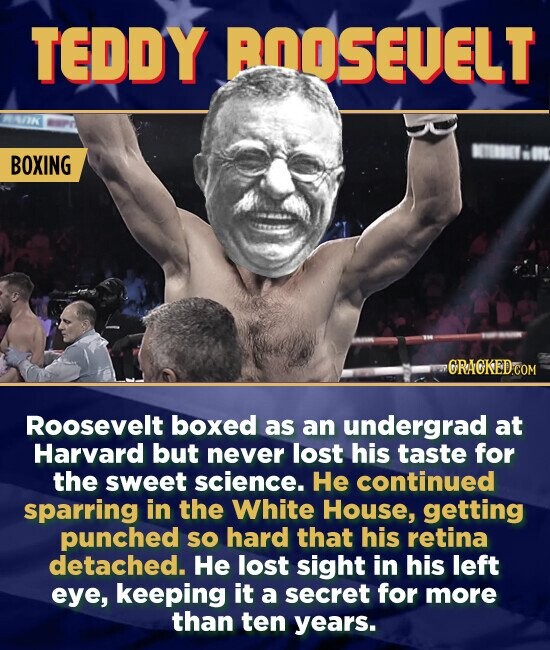 TEDDY BOOSEVELT BOXING ORACKEDCOM Roosevelt boxed as an undergrad at Harvard but never lost his taste for the sweet science. He continued sparring in the White House, getting punched sO hard that his retina detached. He lost sight in his left eye, keeping it a secret for more than ten