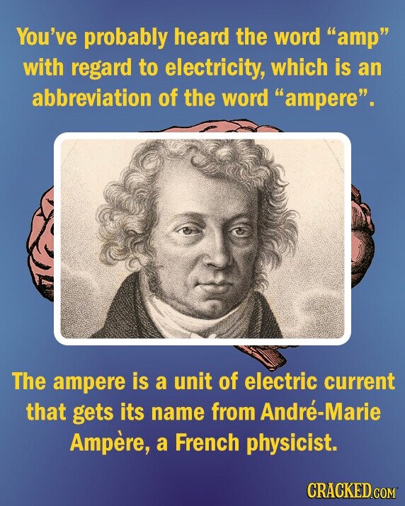 You've probably heard the word amp with regard to electricity, which is an abbreviation of the word ampere. The ampere is a unit of electric current that gets its name from André-Marie Ampère, a French physicist. CRACKED.COM