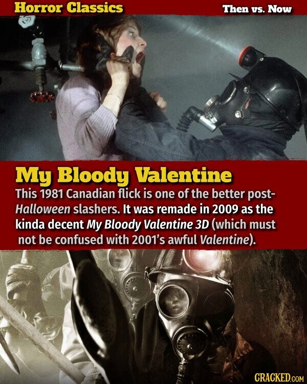 Horror Classics Then vs. Now My Bloody Valentine This 1981 Canadian flick is one of the better post- Halloween slashers. It was remade in 2009 as the kinda decent My Bloody Valentine 3D (which must not be confused with 2001's awful Valentine). CRACKED.COM