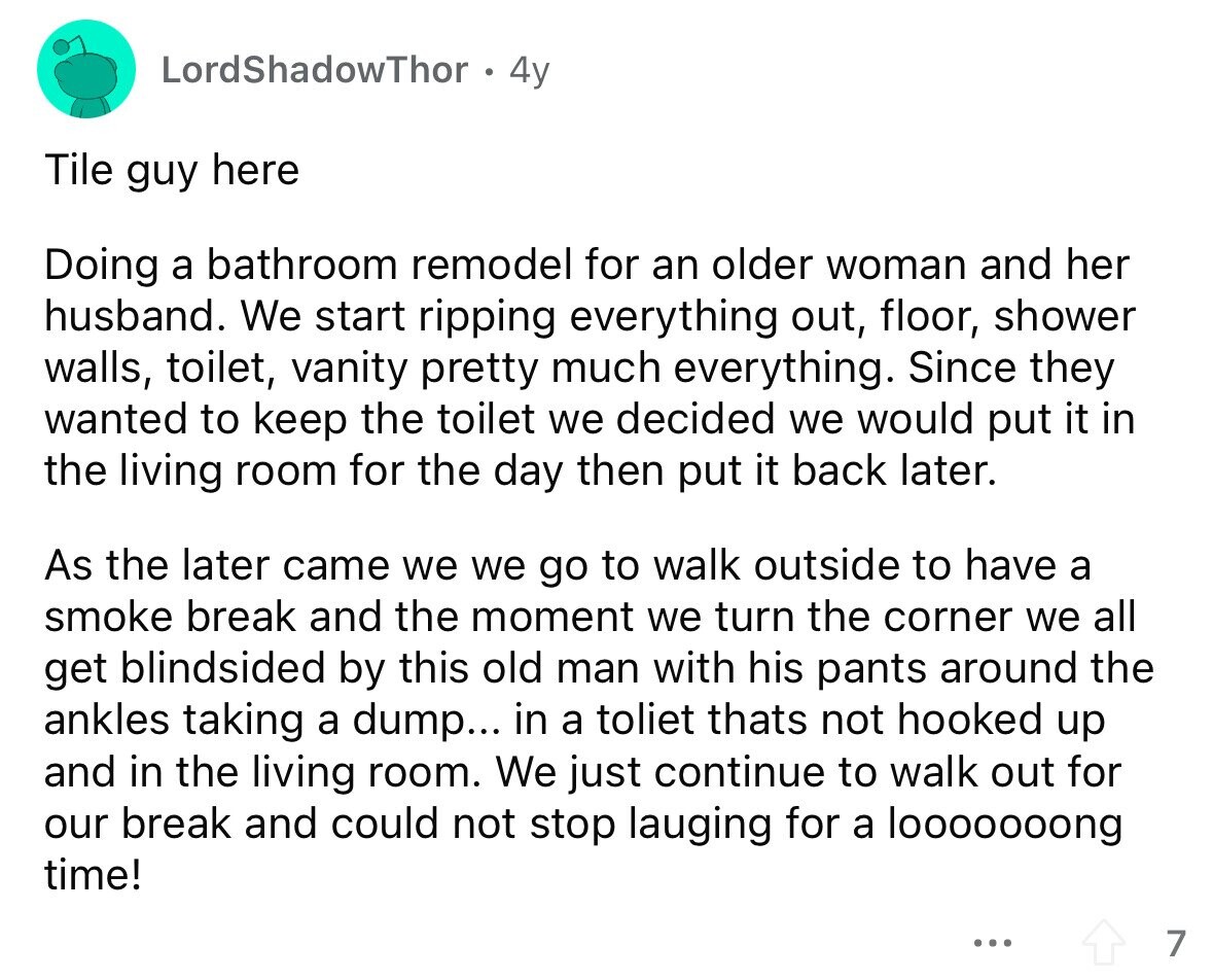LordShadowThor 4y Tile guy here Doing a bathroom remodel for an older woman and her husband. We start ripping everything out, floor, shower walls, toilet, vanity pretty much everything. Since they wanted to keep the toilet we decided we would put it in the living room for the day then put it back later. As the later came we we go to walk outside to have a smoke break and the moment we turn the corner we all get blindsided by this old man with his pants around the ankles taking a dump... in a toliet thats not hooked up